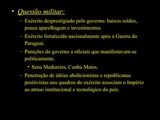 • Questão militar:
– Exército desprestigiado pelo governo: baixos soldos,
pouca aparelhagem e investimentos.
– Exército fortalecido nacionalmente após a Guerra do
Paraguai.
– Punições do governo a oficiais que manifestavam-se
politicamente.
• Sena Madureira, Cunha Matos.
– Penetração de idéias abolicionistas e republicanas
positivistas nos quadros do exército associam o Império
ao atraso institucional e tecnológico do país.

 