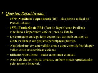 • Questão Republicana:
– 1870: Manifesto Republicano (RJ) – dissidência radical do
Partido Liberal.
– 1873: Fundação do PRP (Partido Republicano Paulista),
vinculado a importantes cafeicultores do Estado.
– Descompasso entre poderio econômico dos cafeicultores do
Oeste Paulista e sua pequena participação política.
– Abolicionismo em contradição com o escravismo defendido por
velhas elites aristocráticas cariocas.
– Idéia do Federalismo – maior autonomia estadual.
– Apoio de classes médias urbanas, também pouco representadas
pelo governo imperial.

 