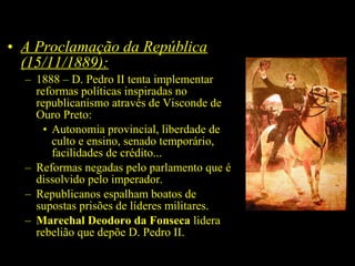 • A Proclamação da República
(15/11/1889):
– 1888 – D. Pedro II tenta implementar
reformas políticas inspiradas no
republicanismo através de Visconde de
Ouro Preto:
• Autonomia provincial, liberdade de
culto e ensino, senado temporário,
facilidades de crédito...
– Reformas negadas pelo parlamento que é
dissolvido pelo imperador.
– Republicanos espalham boatos de
supostas prisões de líderes militares.
– Marechal Deodoro da Fonseca lidera
rebelião que depõe D. Pedro II.

 