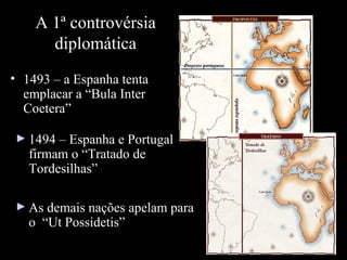 A 1ª controvérsia
diplomática
• 1493 – a Espanha tenta
emplacar a “Bula Inter
Coetera”
► 1494 – Espanha e Portugal

firmam o “Tratado de
Tordesilhas”

► As demais nações apelam para

o “Ut Possidetis”

 
