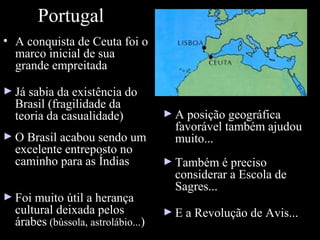 Portugal
• A conquista de Ceuta foi o
marco inicial de sua
grande empreitada
► Já sabia da existência do

Brasil (fragilidade da
teoria da casualidade)

► O Brasil acabou sendo um

excelente entreposto no
caminho para as Índias

► Foi muito útil a herança

cultural deixada pelos
árabes (bússola, astrolábio...)

► A posição geográfica

favorável também ajudou
muito...

► Também é preciso

considerar a Escola de
Sagres...

► E a Revolução de Avis...

 