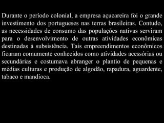 Durante o período colonial, a empresa açucareira foi o grande
investimento dos portugueses nas terras brasileiras. Contudo,
as necessidades de consumo das populações nativas serviram
para o desenvolvimento de outras atividades econômicas
destinadas à subsistência. Tais empreendimentos econômicos
ficaram comumente conhecidos como atividades acessórias ou
secundárias e costumava abranger o plantio de pequenas e
médias culturas e produção de algodão, rapadura, aguardente,
tabaco e mandioca.

 