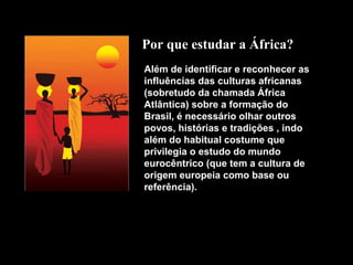 Por que estudar a África?
Além de identificar e reconhecer as
influências das culturas africanas
(sobretudo da chamada África
Atlântica) sobre a formação do
Brasil, é necessário olhar outros
povos, histórias e tradições , indo
além do habitual costume que
privilegia o estudo do mundo
eurocêntrico (que tem a cultura de
origem europeia como base ou
referência).

 