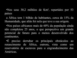 •Nos seus 30,2 milhões de Km², repartidos por 53
países
a África tem 1 bilhão de habitantes, cerca de 15% da
Humanidade, que aliás foi nela que teve a sua origem.
•Nos países africanos mais de 60% da população ainda
não completou 25 anos, o que perspectiva um grande
potencial de futuro para o menos desenvolvido dos
continentes.
•É preciso derrubar os principais obstáculos ao
renascimento de África, outrora, vista como um
reservatório de escravos para o engrandecimento das
Américas.

 