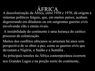 ÁFRICA

A descolonização da África, entre 1950 e 1970, dá origem a
sistemas políticos frágeis, que, em muitos países, acabam
degenerando em ditaduras ou em sangrentas guerras civis
envolvendo clãs e etnias rivais.
A instabilidade do continente é uma herança do caótico
processo de colonização.
Muitos dos conflitos africanos se arrastam há anos sem
perspectiva de se obter a paz, como as guerras civis que
devastam a Nigéria, o Sudão e a Somália .
As principais tensões na África contemporânea ocorrem
nos Grandes Lagos e na porção norte do continente.

 