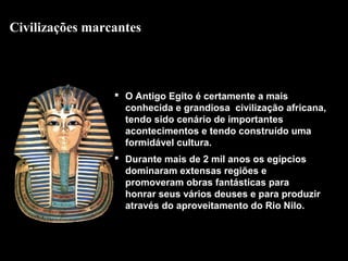 Civilizações marcantes

 O Antigo Egito é certamente a mais
conhecida e grandiosa civilização africana,
tendo sido cenário de importantes
acontecimentos e tendo construído uma
formidável cultura.
 Durante mais de 2 mil anos os egípcios
dominaram extensas regiões e
promoveram obras fantásticas para
honrar seus vários deuses e para produzir
através do aproveitamento do Rio Nilo.

 