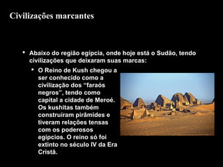Civilizações marcantes

 Abaixo do região egípcia, onde hoje está o Sudão, tendo
civilizações que deixaram suas marcas:
 O Reino de Kush chegou a
ser conhecido como a
civilização dos “faraós
negros”, tendo como
capital a cidade de Meroé.
Os kushitas também
construíram pirâmides e
tiveram relações tensas
com os poderosos
egípcios. O reino só foi
Ruínas da cidade de Meroé
extinto no século IV da Era
Cristã.

 