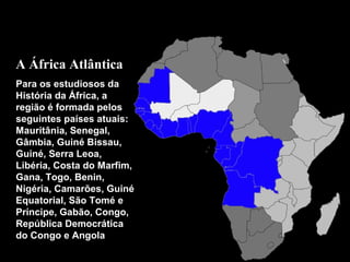 A África Atlântica
Para os estudiosos da
História da África, a
região é formada pelos
seguintes países atuais:
Mauritânia, Senegal,
Gâmbia, Guiné Bissau,
Guiné, Serra Leoa,
Libéria, Costa do Marfim,
Gana, Togo, Benin,
Nigéria, Camarões, Guiné
Equatorial, São Tomé e
Príncipe, Gabão, Congo,
República Democrática
do Congo e Angola

Oceano
Atlântico

 