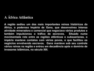 A África Atlântica
A região sediou um dos mais importantes reinos históricos da
África, o poderoso Império de Gana, que desenvolveu intensa
atividade mineradora e comercial que negociava vários produtos e
também impulsionou o tráfico de escravos.
Situado numa
movimentada rota entre as regiões atlânticas e subsaarianas, o
império manteve contatos com vários povos, o que facilitou os
negócios envolvendo escravos. Gana manteve sob seu controle
vários reinos na região e entrou em decadência após o domínio de
invasores islâmicos, no século XIII.

 