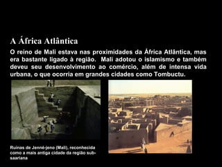 A África Atlântica
O reino de Mali estava nas proximidades da África Atlântica, mas
era bastante ligado à região. Mali adotou o islamismo e também
deveu seu desenvolvimento ao comércio, além de intensa vida
urbana, o que ocorria em grandes cidades como Tombuctu.

Ruínas de Jenné-jeno (Mali), reconhecida
como a mais antiga cidade da região subsaariana

 