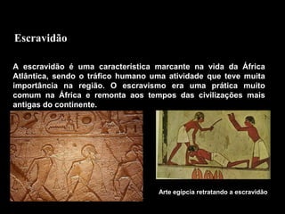 Escravidão
A escravidão é uma característica marcante na vida da África
Atlântica, sendo o tráfico humano uma atividade que teve muita
importância na região. O escravismo era uma prática muito
comum na África e remonta aos tempos das civilizações mais
antigas do continente.

Arte egípcia retratando a escravidão

 