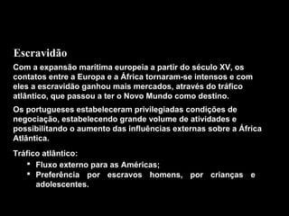 Escravidão
Com a expansão marítima europeia a partir do século XV, os
contatos entre a Europa e a África tornaram-se intensos e com
eles a escravidão ganhou mais mercados, através do tráfico
atlântico, que passou a ter o Novo Mundo como destino.
Os portugueses estabeleceram privilegiadas condições de
negociação, estabelecendo grande volume de atividades e
possibilitando o aumento das influências externas sobre a África
Atlântica.
Tráfico atlântico:
 Fluxo externo para as Américas;
 Preferência por escravos homens, por crianças e
adolescentes.

 
