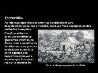 Escravidão
As intensas intromissões externas contribuíram para
desestabilizar os reinos africanos, cada vez mais dependentes das
potências europeias.
O tráfico atlântico
acentuou também os
problemas internos na
África, pois aumentou as
tensões entre os povos e
sociedades numa luta
entre aqueles que
buscavam escravos e
aqueles que buscavam
resistir à submissão.

Cena de ataque a população de aldeia

 