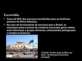 Escravidão
 Cerca de 90% dos escravos transferidos para as Américas
partiram da África Atlântica;
 No caso do fornecimento de escravos para o Brasil, os
interesses pelos controle do comércio escravista gerou atritos
entre lideranças e grupos africanos, comerciantes portugueses
e também brasileiros;

“Castelo” de São Jorge da Mina, em
Gana – Grande porto escravista
português

 