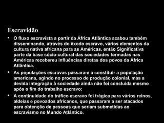 Escravidão
 O fluxo escravista a partir da África Atlântica acabou também
disseminando, através do êxodo escravo, vários elementos da
cultura nativa africana para as Américas, então Significativa
parte da base sócio-cultural das sociedades formadas nas
Américas recebereu influências diretas dos povos da África
Atlântica.
 As populações escravas passaram a constituir a população
americana, agindo no processo de produção colonial, mas a
devida integração à sociedade ainda não foi concluída mesmo
após o fim do trabalho escravo;
 A continuidade do tráfico escravo foi trágica para vários reinos,
aldeias e povoados africanos, que passaram a ser atacados
para obtenção de pessoas que seriam submetidas ao
escravismo no Mundo Atlântico.

 