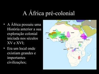 A África pré-colonial
• A África possuiu uma
História anterior a sua
exploração colonial
iniciada nos séculos
XV e XVI;
• Era um local onde
existiam grandes e
importantes
civilizações;

 