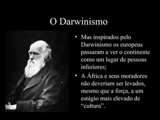 O Darwinismo
• Mas inspirados pelo
Darwinismo os europeus
passaram a ver o continente
como um lugar de pessoas
inferiores;
• A África e seus moradores
não deveriam ser levados,
mesmo que a força, a um
estágio mais elevado de
“cultura”.

 