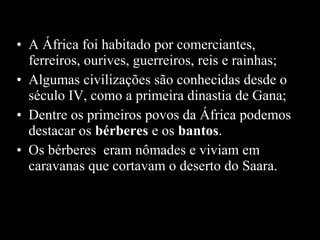• A África foi habitado por comerciantes,
ferreiros, ourives, guerreiros, reis e rainhas;
• Algumas civilizações são conhecidas desde o
século IV, como a primeira dinastia de Gana;
• Dentre os primeiros povos da África podemos
destacar os bérberes e os bantos.
• Os bérberes eram nômades e viviam em
caravanas que cortavam o deserto do Saara.

 