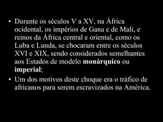 • Durante os séculos V a XV, na África
ocidental, os impérios de Gana e de Mali, e
reinos da África central e oriental, como os
Luba e Lunda, se chocaram entre os séculos
XVI e XIX, sendo considerados semelhantes
aos Estados de modelo monárquico ou
imperial;
• Um dos motivos deste choque era o tráfico de
africanos para serem escravizados na América.

 