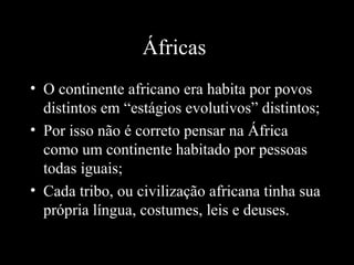 Áfricas
• O continente africano era habita por povos
distintos em “estágios evolutivos” distintos;
• Por isso não é correto pensar na África
como um continente habitado por pessoas
todas iguais;
• Cada tribo, ou civilização africana tinha sua
própria língua, costumes, leis e deuses.

 