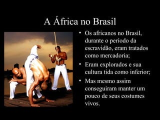 A África no Brasil
• Os africanos no Brasil,
durante o período da
escravidão, eram tratados
como mercadoria;
• Eram explorados e sua
cultura tida como inferior;
• Mas mesmo assim
conseguiram manter um
pouco de seus costumes
vivos.

 