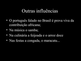 Outras influências
• O português falado no Brasil é prova viva da
contribuição africana;
• Na música o samba;
• Na culinária a feijoada e o arroz doce
• Nas festas a congada, o maracatu...

 