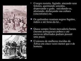 Escravidão

• O negro resistiu, fugindo, atacando seus
feitores, queimando senzalas,
dispersando o gado, suicidando-se,
abortando, disfarçando sua cultura
(sincretismo) etc.
►

Os quilombos reuniam negros fugidos,
índios e até foras-da-lei...

►

Quase sempre foram mercadoria barata
(mesmo portugueses pobres e até
escravos alforriados podiam possuir
uma peça).

►

O número de mulheres trazidas da
África era cinco vezes menor que o de
homens.

 