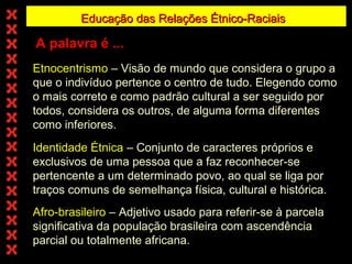 Educação das Relações Étnico-Raciais

A palavra é ...
Etnocentrismo – Visão de mundo que considera o grupo a
que o indivíduo pertence o centro de tudo. Elegendo como
o mais correto e como padrão cultural a ser seguido por
todos, considera os outros, de alguma forma diferentes
como inferiores.
Identidade Étnica – Conjunto de caracteres próprios e
exclusivos de uma pessoa que a faz reconhecer-se
pertencente a um determinado povo, ao qual se liga por
traços comuns de semelhança física, cultural e histórica.
Afro-brasileiro – Adjetivo usado para referir-se à parcela
significativa da população brasileira com ascendência
parcial ou totalmente africana.

 