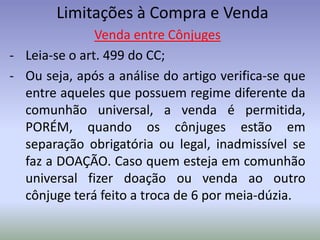 Limitações à Compra e Venda
               Venda entre Cônjuges
- Leia-se o art. 499 do CC;
- Ou seja, após a análise do artigo verifica-se que
  entre aqueles que possuem regime diferente da
  comunhão universal, a venda é permitida,
  PORÉM, quando os cônjuges estão em
  separação obrigatória ou legal, inadmissível se
  faz a DOAÇÃO. Caso quem esteja em comunhão
  universal fizer doação ou venda ao outro
  cônjuge terá feito a troca de 6 por meia-dúzia.
 