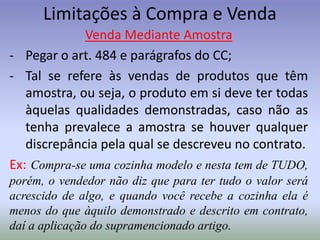 Limitações à Compra e Venda
             Venda Mediante Amostra
- Pegar o art. 484 e parágrafos do CC;
- Tal se refere às vendas de produtos que têm
   amostra, ou seja, o produto em si deve ter todas
   àquelas qualidades demonstradas, caso não as
   tenha prevalece a amostra se houver qualquer
   discrepância pela qual se descreveu no contrato.
Ex: Compra-se uma cozinha modelo e nesta tem de TUDO,
porém, o vendedor não diz que para ter tudo o valor será
acrescido de algo, e quando você recebe a cozinha ela é
menos do que àquilo demonstrado e descrito em contrato,
daí a aplicação do supramencionado artigo.
 