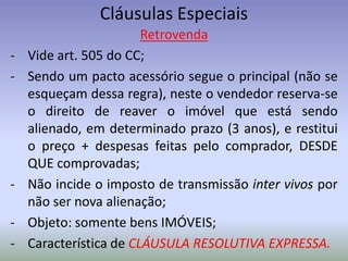 Cláusulas Especiais
                        Retrovenda
-   Vide art. 505 do CC;
-   Sendo um pacto acessório segue o principal (não se
    esqueçam dessa regra), neste o vendedor reserva-se
    o direito de reaver o imóvel que está sendo
    alienado, em determinado prazo (3 anos), e restitui
    o preço + despesas feitas pelo comprador, DESDE
    QUE comprovadas;
-   Não incide o imposto de transmissão inter vivos por
    não ser nova alienação;
-   Objeto: somente bens IMÓVEIS;
-   Característica de CLÁUSULA RESOLUTIVA EXPRESSA.
 