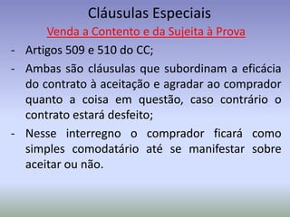 Cláusulas Especiais
      Venda a Contento e da Sujeita à Prova
- Artigos 509 e 510 do CC;
- Ambas são cláusulas que subordinam a eficácia
  do contrato à aceitação e agradar ao comprador
  quanto a coisa em questão, caso contrário o
  contrato estará desfeito;
- Nesse interregno o comprador ficará como
  simples comodatário até se manifestar sobre
  aceitar ou não.
 