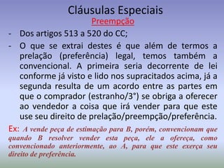 Cláusulas Especiais
                         Preempção
- Dos artigos 513 a 520 do CC;
- O que se extrai destes é que além de termos a
   prelação (preferência) legal, temos também a
   convencional. A primeira seria decorrente de lei
   conforme já visto e lido nos supracitados acima, já a
   segunda resulta de um acordo entre as partes em
   que o comprador (estranho/3°) se obriga a oferecer
   ao vendedor a coisa que irá vender para que este
   use seu direito de prelação/preempção/preferência.
Ex: A vende peça de estimação para B, porém, convencionam que
quando B resolver vender esta peça, ele a ofereça, como
convencionado anteriormente, ao A, para que este exerça seu
direito de preferência.
 