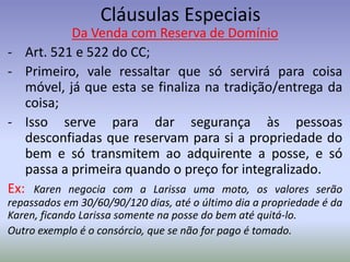 Cláusulas Especiais
           Da Venda com Reserva de Domínio
- Art. 521 e 522 do CC;
- Primeiro, vale ressaltar que só servirá para coisa
   móvel, já que esta se finaliza na tradição/entrega da
   coisa;
- Isso serve para dar segurança às pessoas
   desconfiadas que reservam para si a propriedade do
   bem e só transmitem ao adquirente a posse, e só
   passa a primeira quando o preço for integralizado.
Ex: Karen negocia com a Larissa uma moto, os valores serão
repassados em 30/60/90/120 dias, até o último dia a propriedade é da
Karen, ficando Larissa somente na posse do bem até quitá-lo.
Outro exemplo é o consórcio, que se não for pago é tomado.
 