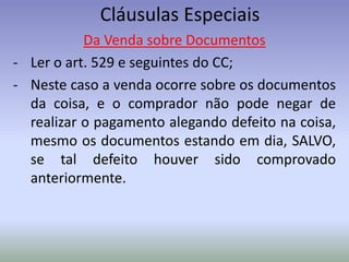 Cláusulas Especiais
           Da Venda sobre Documentos
- Ler o art. 529 e seguintes do CC;
- Neste caso a venda ocorre sobre os documentos
  da coisa, e o comprador não pode negar de
  realizar o pagamento alegando defeito na coisa,
  mesmo os documentos estando em dia, SALVO,
  se tal defeito houver sido comprovado
  anteriormente.
 