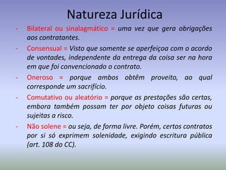 Natureza Jurídica
-   Bilateral ou sinalagmático = uma vez que gera obrigações
    aos contratantes.
-   Consensual = Visto que somente se aperfeiçoa com o acordo
    de vontades, independente da entrega da coisa ser na hora
    em que foi convencionado o contrato.
-   Oneroso = porque ambos obtêm proveito, ao qual
    corresponde um sacrifício.
-   Comutativo ou aleatório = porque as prestações são certas,
    embora também possam ter por objeto coisas futuras ou
    sujeitas a risco.
-   Não solene = ou seja, de forma livre. Porém, certos contratos
    por si só exprimem solenidade, exigindo escritura pública
    (art. 108 do CC).
 