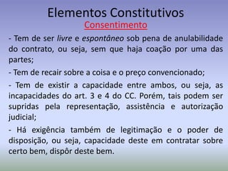 Elementos Constitutivos
                    Consentimento
- Tem de ser livre e espontâneo sob pena de anulabilidade
do contrato, ou seja, sem que haja coação por uma das
partes;
- Tem de recair sobre a coisa e o preço convencionado;
- Tem de existir a capacidade entre ambos, ou seja, as
incapacidades do art. 3 e 4 do CC. Porém, tais podem ser
supridas pela representação, assistência e autorização
judicial;
- Há exigência também de legitimação e o poder de
disposição, ou seja, capacidade deste em contratar sobre
certo bem, dispôr deste bem.
 