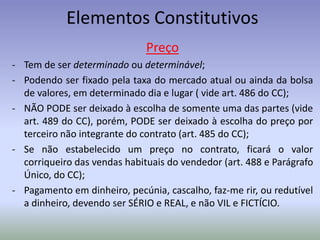 Elementos Constitutivos
                              Preço
- Tem de ser determinado ou determinável;
- Podendo ser fixado pela taxa do mercado atual ou ainda da bolsa
  de valores, em determinado dia e lugar ( vide art. 486 do CC);
- NÃO PODE ser deixado à escolha de somente uma das partes (vide
  art. 489 do CC), porém, PODE ser deixado à escolha do preço por
  terceiro não integrante do contrato (art. 485 do CC);
- Se não estabelecido um preço no contrato, ficará o valor
  corriqueiro das vendas habituais do vendedor (art. 488 e Parágrafo
  Único, do CC);
- Pagamento em dinheiro, pecúnia, cascalho, faz-me rir, ou redutível
  a dinheiro, devendo ser SÉRIO e REAL, e não VIL e FICTÍCIO.
 