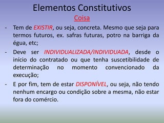 Elementos Constitutivos
                         Coisa
- Tem de EXISTIR, ou seja, concreta. Mesmo que seja para
  termos futuros, ex. safras futuras, potro na barriga da
  égua, etc;
- Deve ser INDIVIDUALIZADA/INDIVIDUADA, desde o
  início do contratado ou que tenha suscetibilidade de
  determinação no momento convencionado da
  execução;
- E por fim, tem de estar DISPONÍVEL, ou seja, não tendo
  nenhum encargo ou condição sobre a mesma, não estar
  fora do comércio.
 