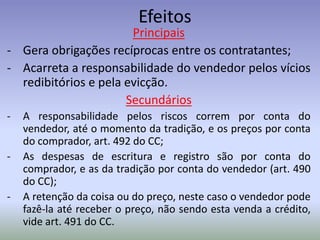Efeitos
                       Principais
- Gera obrigações recíprocas entre os contratantes;
- Acarreta a responsabilidade do vendedor pelos vícios
  redibitórios e pela evicção.
                      Secundários
-   A responsabilidade pelos riscos correm por conta do
    vendedor, até o momento da tradição, e os preços por conta
    do comprador, art. 492 do CC;
-   As despesas de escritura e registro são por conta do
    comprador, e as da tradição por conta do vendedor (art. 490
    do CC);
-   A retenção da coisa ou do preço, neste caso o vendedor pode
    fazê-la até receber o preço, não sendo esta venda a crédito,
    vide art. 491 do CC.
 