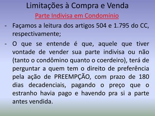 Limitações à Compra e Venda
          Parte Indivisa em Condomínio
- Façamos a leitura dos artigos 504 e 1.795 do CC,
  respectivamente;
- O que se entende é que, aquele que tiver
  vontade de vender sua parte indivisa ou não
  (tanto o condômino quanto o coerdeiro), terá de
  perguntar a quem tem o direito de preferência
  pela ação de PREEMPÇÃO, com prazo de 180
  dias decadenciais, pagando o preço que o
  estranho havia pago e havendo pra si a parte
  antes vendida.
 