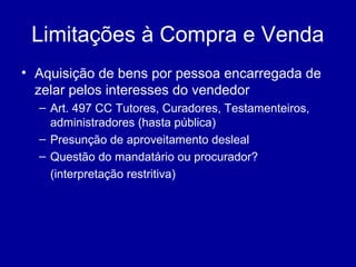 Limitações à Compra e Venda 
• Aquisição de bens por pessoa encarregada de 
zelar pelos interesses do vendedor 
– Art. 497 CC Tutores, Curadores, Testamenteiros, 
administradores (hasta pública) 
– Presunção de aproveitamento desleal 
– Questão do mandatário ou procurador? 
(interpretação restritiva) 
 