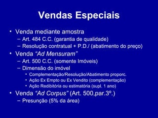 Vendas Especiais 
• Venda mediante amostra 
– Art. 484 C.C. (garantia de qualidade) 
– Resolução contratual + P.D./ (abatimento do preço) 
• Venda “Ad Mensuram” 
– Art. 500 C.C. (somente Imóveis) 
– Dimensão do imóvel 
• Complementação/Resolução/Abatimento proporc. 
• Ação Ex Empto ou Ex Vendito (complementação) 
• Ação Redibitória ou estimatória (supl. 1 ano) 
• Venda “Ad Corpus” (Art. 500,par.3º.) 
– Presunção (5% da área) 
 