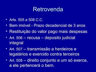 Retrovenda 
• Arts. 505 a 508 C.C. 
• Bem imóvel - Prazo decadencial de 3 anos 
• Restituição do valor pago mais despesas 
• Art. 506 – recusa – deposito judicial 
integral 
• Art. 507 – transmissão a herdeiros e 
legatários e exercido contra terceiros 
• Art. 508 – direito conjunto e um só exerce, 
a ele pertencerá o bem. 
 