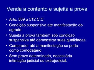 Venda a contento e sujeita a prova 
• Arts. 509 a 512 C.C. 
• Condição suspensiva até manifestação do 
agrado 
• Sujeita a prova também sob condição 
suspensiva até demonstrar suas qualidades 
• Comprador até a manifestação se porta 
como comodatário 
• Sem prazo determinado, necessária 
intimação judicial ou extrajudicial. 
 