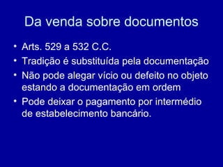 Da venda sobre documentos 
• Arts. 529 a 532 C.C. 
• Tradição é substituída pela documentação 
• Não pode alegar vício ou defeito no objeto 
estando a documentação em ordem 
• Pode deixar o pagamento por intermédio 
de estabelecimento bancário. 
