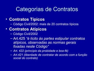 Categorias de Contratos 
• Contratos Típicos 
– Código Civil/2002: mais de 20 contratos típicos 
• Contratos Atípicos 
– Código Civil/2002 
– Art.425 “é lícito às partes estipular contratos 
atípicos, observadas as normas gerais 
fixadas neste Código” 
– Art. 422 (princípio da probidade e boa-fé) 
– Art.421 (liberdade de contratar de acordo com a função 
social do contrato) 
 