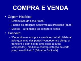 COMPRA E VENDA 
• Origem Histórica: 
– Distribuição de bens (troca) 
– Padrão de aferição: pecus/metais preciosos (peso) 
– Moeda – surgimento da compra e venda 
• Conceito: 
– “Denomina-se compra e venda o contrato bilateral 
pelo qual uma das partes (vendedor) se obriga a 
transferir o domínio de uma coisa à outra 
(comprador), mediante contraprestação de certo 
preço em dinheiro” (Eduardo Espínola) 
 