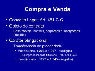 Compra e Venda 
• Conceito Legal: Art. 481 C.C. 
• Objeto do contrato 
– Bens móveis, imóveis, corpóreos e incorpóreos 
(cessão) 
• Caráter obrigacional 
– Transferência de propriedade 
• Móveis (arts. 1.226 e 1.267 – tradição) 
– Exceção (alienação fiduciária – Art. 1.361 CC) 
• Imóveis (arts. . 1227 e 1.245 – registro) 
 