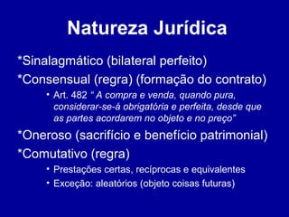 Natureza Jurídica 
*Sinalagmático (bilateral perfeito) 
*Consensual (regra) (formação do contrato) 
• Art. 482 “ A compra e venda, quando pura, 
considerar-se-á obrigatória e perfeita, desde que 
as partes acordarem no objeto e no preço” 
*Oneroso (sacrifício e benefício patrimonial) 
*Comutativo (regra) 
• Prestações certas, recíprocas e equivalentes 
• Exceção: aleatórios (objeto coisas futuras) 
 